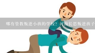 哪有管教叛逆小孩的学校？河南长思叛逆孩子管教学校怎么样？