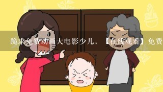 跪求免费动画大电影少儿，【在线观看】免费百度云资源