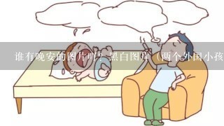 谁有晚安的图片吖？黑白图片（两个外国小孩子亲亲的