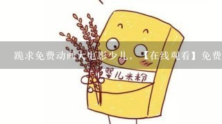 跪求免费动画大电影少儿，【在线观看】免费百度云资源