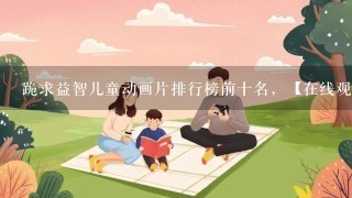 跪求益智儿童动画片排行榜前十名，【在线观看】免费百度云资源