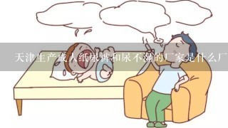 天津生产成人纸尿裤和尿不湿的厂家是什么厂