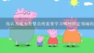 你认为成为育婴员所需要学习哪些特定领域的专业知识以及实践经验？